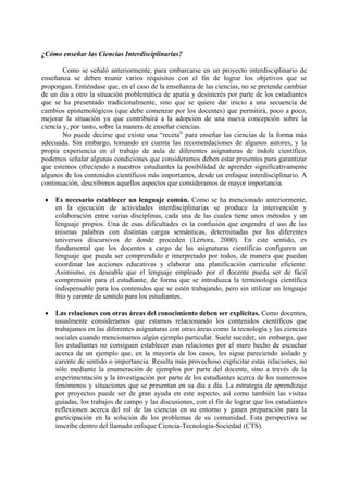 ¿Cómo enseñar las Ciencias Interdisciplinarias?
Como se señaló anteriormente, para embarcarse en un proyecto interdisciplinario de
enseñanza se deben reunir varios requisitos con el fin de lograr los objetivos que se
propongan. Entiéndase que, en el caso de la enseñanza de las ciencias, no se pretende cambiar
de un día a otro la situación problemática de apatía y desinterés por parte de los estudiantes
que se ha presentado tradicionalmente, sino que se quiere dar inicio a una secuencia de
cambios epistemológicos (que debe comenzar por los docentes) que permitirá, poco a poco,
mejorar la situación ya que contribuirá a la adopción de una nueva concepción sobre la
ciencia y, por tanto, sobre la manera de enseñar ciencias.
No puede decirse que existe una “receta” para enseñar las ciencias de la forma más
adecuada. Sin embargo, tomando en cuenta las recomendaciones de algunos autores, y la
propia experiencia en el trabajo de aula de diferentes asignaturas de índole científico,
podemos señalar algunas condiciones que consideramos deben estar presentes para garantizar
que estemos ofreciendo a nuestros estudiantes la posibilidad de aprender significativamente
algunos de los contenidos científicos más importantes, desde un enfoque interdisciplinario. A
continuación, describimos aquellos aspectos que consideramos de mayor importancia.
• Es necesario establecer un lenguaje común. Como se ha mencionado anteriormente,
en la ejecución de actividades interdisciplinarias se produce la intervención y
colaboración entre varias disciplinas, cada una de las cuales tiene unos métodos y un
lenguaje propios. Una de esas dificultades es la confusión que engendra el uso de las
mismas palabras con distintas cargas semánticas, determinadas por los diferentes
universos discursivos de donde proceden (Lértora, 2000). En este sentido, es
fundamental que los docentes a cargo de las asignaturas científicas configuren un
lenguaje que pueda ser comprendido e interpretado por todos, de manera que puedan
coordinar las acciones educativas y elaborar una planificación curricular eficiente.
Asimismo, es deseable que el lenguaje empleado por el docente pueda ser de fácil
comprensión para el estudiante, de forma que se introduzca la terminología científica
indispensable para los contenidos que se estén trabajando, pero sin utilizar un lenguaje
frío y carente de sentido para los estudiantes.
• Las relaciones con otras áreas del conocimiento deben ser explícitas. Como docentes,
usualmente consideramos que estamos relacionando los contenidos científicos que
trabajamos en las diferentes asignaturas con otras áreas como la tecnología y las ciencias
sociales cuando mencionamos algún ejemplo particular. Suele suceder, sin embargo, que
los estudiantes no consiguen establecer esas relaciones por el mero hecho de escuchar
acerca de un ejemplo que, en la mayoría de los casos, les sigue pareciendo aislado y
carente de sentido o importancia. Resulta más provechoso explicitar estas relaciones, no
sólo mediante la enumeración de ejemplos por parte del docente, sino a través de la
experimentación y la investigación por parte de los estudiantes acerca de los numerosos
fenómenos y situaciones que se presentan en su día a día. La estrategia de aprendizaje
por proyectos puede ser de gran ayuda en este aspecto, así como también las visitas
guiadas, los trabajos de campo y las discusiones, con el fin de lograr que los estudiantes
reflexionen acerca del rol de las ciencias en su entorno y ganen preparación para la
participación en la solución de los problemas de su comunidad. Esta perspectiva se
inscribe dentro del llamado enfoque Ciencia-Tecnología-Sociedad (CTS).
 