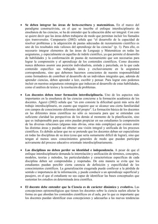 • Se deben integrar las áreas de lecto-escritura y matemáticas. En el marco del
paradigma constructivista, en el que se inscribe el enfoque interdisciplinario de
enseñanza de las ciencias, se ha de entender que la educación debe ser integral. Con esto
se quiere decir que las áreas deben trabajarse de modo que permitan incluir los llamados
ejes transversales. Campanario (2002) señala que “el desarrollo de la capacidad de
resolver problemas y la adquisición de pautas adecuadas de razonamiento científico es
uno de los resultados más valiosos del aprendizaje de las ciencias” (p. 1). Para ello, es
necesario integrar elementos de las áreas de Lenguaje y Matemáticas en todas las
asignaturas, y especialmente en aquellas de índole científico, ya que permite el desarrollo
de habilidades y la conformación de pautas de razonamiento que son necesarias para
lograr la comprensión y el aprendizaje de los contenidos científicos. Como docentes
nunca debemos asumir una posición individualista, aislada y parcelada, en la que cada
contenido específico sea trabajado única y exclusivamente en la asignatura
correspondiente, sino que debemos hacernos conscientes de nuestra responsabilidad
como formadores de contribuir al desarrollo de un individuos integrales que, además de
aprender ciencias, deben aprender a leer, escribir y pensar. Para lograr esto podemos
incluir en nuestras asignaturas estrategias que induzcan al desarrollo de estas habilidades,
como el análisis de textos y la resolución de problemas.
• Los docentes deben tener formación interdisciplinaria. Uno de los aspectos más
importantes en la enseñanza de las ciencias concierne a la formación académica de los
docentes. Agazzi (2002) señala que “en esto consiste la dificultad quizá más seria del
trabajo interdisciplinario, en cuanto que requiere que se alcance una cierta familiaridad
con campos de conocimiento diferentes del propio”. La formación básica de los docentes
en las diferentes áreas científicas no sólo es necesaria para que se entiendan con
suficiente claridad las perspectivas de los demás al momento de la planificación, sino
que es indispensable para que estos puedan propiciar en sus estudiantes la comprensión
de las diversas relaciones (algunas más obvias, otras más complejas) que existen entre
las distintas áreas y puedan así obtener una visión integral y unificada de los procesos
científicos. Es debido aclarar que no se pretende que los docentes deban ser especialistas
en todas las disciplinas de su área (cosa que sería sumamente difícil de lograr), sino que
tengan al menos unos conocimientos generales de modo que puedan participar
activamente del proceso educativo orientado interdisciplinariamente.
• Las disciplinas no deben perder su identidad e independencia. A pesar de que el
enfoque interdisciplinario demanda la interrelación y unificación de términos, conceptos,
modelos, teorías y métodos, las particularidades y características específicas de cada
disciplina deben ser comprendidas y respetadas. De esta manera se evita que los
estudiantes puedan percibir cierta carencia de definición y especificidad de los
conocimientos científicos. La generalización exagerada puede conllevar a la pérdida de
sentido e importancia de la información, y puede conducir a un aprendizaje superficial y
pasajero, en el que el estudiante no sea capaz de identificar las bases conceptuales que
sustentan los estudios en determinada área científica.
• El docente debe entender que la Ciencia es de carácter dinámico y evolutivo. Las
concepciones epistemológicas que tienen los docentes sobre la ciencia suelen afectar la
forma en que abordan los contenidos científicos en el aula, por lo que es importante que
los docentes puedan identificar esas concepciones y adecuarlas a las nuevas tendencias
 