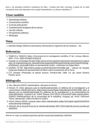 leyes y los principios teoréticos constituyen los hilos... Cuantos más hilos converjan o partan de un nudo
conceptual, tanto más importante será su papel sistematizado o su alcance sistemático».4
Aprendizaje holístico
Conocimiento científico
Currículo (educación)
Caracterización bungeana de la ciencia
Las dos culturas
Pensamiento sistémico
Mestizajes
1. Nanotecnología; Medicina aeronáutica; Biomecánica; Ingeniería de los residuos;... etc.
1. TAMAYO y TAMAYO, Mario: Diccionario de la investigación científica, 2ª ed., Limusa, México.
2004. 172 p. ISBN 978-968-18-6510-8.
2. Towards an ecolosiged thought (https://www.iemed.org/observatori/arees-danalisi/arxius-adjunt
s/qm-16-originals/roquema_towards%20ecologised%20thought%20interview%20with%20edg
ar%20morin_qm16.pdf) (Hacia un pensamiento verde) – entrevista con Edgar Morin
3. HAVING TO BE (http://rcfilms.dotster.com/HAVING%20TO%20BE.pdf) – artículo de Ricardo
Costa que destaca los pensamientos de Morin sobre la protección de la Tierra
4. C.G. Hempel, Philosophy of natural science, Prentice-Hall, 1966. Cit. por Javier Gimeno
Perelló, op.cit.
1. Fau, Mauricio (2015). Interdisciplina: vital para la ciencia.
2. Nissani, M. «Diez aplausos para la interdisciplinariedad: en defensa de la investigación y el
conocimiento interdisciplinarios (https://www.researchgate.net/publication/318311695_Diez_A
plausos_por_la_Interdisciplinaridad_En_defensa_de_la_investigacion_y_el_conocimiento_int
erdisciplinarios)». Capítulo 2 en: Vienni, Bianca, et al. (2015): Encuentros sobre interdisciplina.
Espacio interdisciplinario de la universidad de la república, Uruguay. pp. 43-62. Ediciones
Trilces, Montevideo. ISBN 978-9974-0-1258-5.
3. Vienni, Bianca (2016). Lecturas clave sobre interdisciplina (https://i2insights.org/2016/10/25/int
erdisciplinarity-readings/).
4. Artículos de la escuela Rusa de la interdisciplinaridad 2007-2018 (http://td-science.ru/index.ph
p/articles)
Obtenido de «https://es.wikipedia.org/w/index.php?title=Interdisciplinariedad&oldid=134597586»
Esta página se editó por última vez el 7 abr 2021 a las 22:16.
Véase también
Notas
Referencias
Bibliografía
 