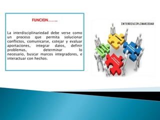 FUNCION……..
La interdisciplinariedad debe verse como
un proceso que permita solucionar
conflictos, comunicarse, cotejar y evaluar
aportaciones, integrar datos, definir
problemas, determinar lo
necesario, buscar marcos integradores, e
interactuar con hechos.
 