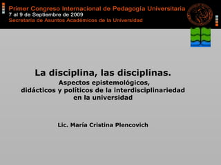 La disciplina, las disciplinas.
Aspectos epistemológicos,
didácticos y políticos de la interdisciplinariedad
en la universidad
Lic. María Cristina Plencovich
 