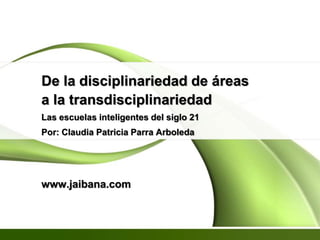 De la disciplinariedad de áreas
a la transdisciplinariedad
Las escuelas inteligentes del siglo 21
Por: Claudia Patricia Parra Arboleda
www.jaibana.com
 