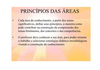 PRINCÍPIOS DAS ÁREAS
•   Cada área do conhecimento, a partir dos temas
    significativos, define seus princípios, a maneira como
    pode contribuir na construção da compreensão dos
    temas/fenômenos, dos conceitos e das competências.

•   O professor deve conhecer a sua área, para poder orientar
    o trabalho e selecionar estratégias didático-metodológicas
    visando a construção do conhecimento.
 