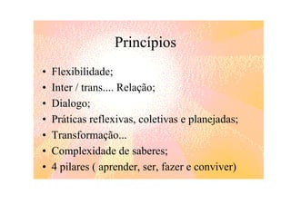 Princípios
•   Flexibilidade;
•   Inter / trans.... Relação;
•   Dialogo;
•   Práticas reflexivas, coletivas e planejadas;
•   Transformação...
•   Complexidade de saberes;
•   4 pilares ( aprender, ser, fazer e conviver)
 