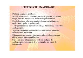 INTERDISCIPLINARIDADE

• Prática pedagógica e didática
• Deve ir além da mera justaposição de disciplinas e, ao mesmo
  tempo, evitar a diluição das mesmas em generalidades
• Possibilidade de relacionar as disciplinas em atividades ou
  projetos de estudo, pesquisa e ação
• Todo conhecimento mantém um diálogo permanente com outros
  conhecimentos
• Algumas disciplinas se identificam e aproximam, outras se
  diferenciam e distanciam
• É importante para que os alunos aprendam o olhar o mesmo
  objeto sob perspectivas diferentes
• Supõe um eixo integrador que pode ser o objeto de
  conhecimento, um projeto de investigação, um plano de
  intervenção
 