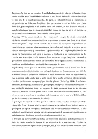 disciplinas. Se rige por un principio de unidad del conocimiento más allá de las disciplinas.
En este sentido, AnderEgg (1994) entiende que se trata de una perspectiva epistemológica que
va más allá de la interdisciplinariedad. Es decir, no solamente busca el cruzamiento e
interpenetración de diferentes disciplinas, sino que pretende borrar los límites que existen
entre ellas, para integrarlas en un sistema único. Por lo tanto, es más difícil de realizar la
transdisciplinariedad que la interdisciplinariedad porque se trata de un nivel máximo de
integración donde se borran las fronteras entre las disciplinas.
AnderEgg (1994), cuando se refiere a la evolución del concepto de interdisciplinariedad,
señala que hasta el renacimiento el universo se presentaba como un todo único y los saberes
estaban integrados. Luego, con el desarrollo de la ciencia, se produjo una fragmentación del
conocimiento en ramas de saberes autónomos (especialización). Además, se crearon nuevas
ciencias interdependientes y diferenciadas. A partir del siglo XX, surgió la preocupación por
superar la fragmentación del saber y, además, la tendencia a un reagrupamiento de las
ciencias; esto se relaciona con la necesidad de recuperar una perspectiva global. Los teóricos
que adhieren a esta corriente hablan de “la barbarie de la especialización”, cuestionando la
pérdida de la unidad del saber que impide la comprensión del todo.
Piaget (1981) señala que todo el mundo repite genéricamente que el futuro está en las
investigaciones interdisciplinarias, pero en la práctica éstas son frecuentemente muy difíciles
de realizar debido a ignorancias recíprocas, a veces sistemáticas, entre los especialistas de
cada disciplina. Cabe señalar que no es lo mismo llevar a cabo un trabajo interdisciplinario
científico que hacer una tarea pedagógica interdisciplinaria (AnderEgg, 1994). Al referirse a
esta última, Fumagali (2000) señala que, por ejemplo, no se puede considerar el currículum de
una institución educativa como un conjunto de áreas inconexas entre sí, es necesario
entenderlo como una realidad globalizada en la cual todas las áreas interactúen entre sí. Para
ello es necesario abandonar el paradigma tradicional, pero esto es una tarea difícil debido a
que los docentes se formaron dentro del mismo.
El paradigma tradicional considera que el docente transmite verdades inmutables, verdades
establecidas dentro de unas relaciones verticales que se asemejan al autoritarismo, donde lo
que importa es repetir conceptos y memorizar para evaluar sobre esos contenidos. Es este
sentido, el docente cumple un papel decisivo como portador de saberes correspondientes a la
tradición cultural dominante, en un determinado momento histórico.
El problema del currículum tradicional de las instituciones educativas es la fragmentación, es
decir, la escasa articulación interna de los contenidos de la enseñanza en términos de
relaciones conceptuales significativas (Fumagali, 1993). Esta desarticulación, entendida como
3
 