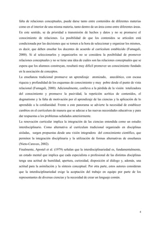 falta de relaciones conceptuales, puede darse tanto entre contenidos de diferentes materias
como en el interior de una misma materia, tanto dentro de un área como entre diferentes áreas.
En este sentido, se da prioridad a transmisión de hechos y datos y no se promueve el
conocimiento de relaciones. La posibilidad de que los contenidos se articulen está
condicionada por las decisiones que se tomen a la hora de seleccionar y organizar los mismos,
es decir, que deben enseñar los docentes de acuerdo al currículum establecido (Fumagali,
2000). Si al seleccionarlos y organizarlos no se considera la posibilidad de promover
relaciones conceptuales y no se tiene una idea de cuáles son las relaciones conceptuales que se
espera que los alumnos construyan, resultará muy difícil promover un conocimiento fundado
en la asociación de conceptos.
La enseñanza tradicional promueve un aprendizaje atomizado, anecdótico, con escasa
riqueza y profundidad de los esquemas de conocimiento y muy pobre desde el punto de vista
relacional (Fumagali, 2000). Adicionalmente, conlleva a la pérdida de la visión totalizadora
del conocimiento y promueve la pasividad, la repetición acrítica de contenidos, el
dogmatismo y la falta de motivación por el aprendizaje de las ciencias y la aplicación de lo
aprendido a la cotidianidad. Frente a este panorama se advierte la necesidad de establecer
cambios en el currículum de manera que se adecue a las nuevas necesidades educativas y para
dar respuestas a los problemas señalados anteriormente.
La renovación curricular implica la integración de las ciencias entendida como un estudio
interdisciplinario. Como alternativa al currículum tradicional organizado en disciplinas
aisladas, surgen propuestas desde una visión integradora del conocimiento científico, que
permiten la integración disciplinaria y la utilización de formas alternativas de enseñanza
(Nieto-Caraveo, 2002).
Finalmente, Apostel et al. (1979) señalan que la interdisciplinariedad es, fundamentalmente,
un estado mental que implica que cada especialista o profesional de las distintas disciplinas
tenga una actitud de humildad, apertura, curiosidad, disposición al diálogo y, además, una
actitud para la asimilación y la síntesis conceptual. Por otra parte, estos autores consideran
que la interdisciplinariedad exige la aceptación del trabajo en equipo por parte de los
representantes de diversas ciencias y la necesidad de crear un lenguaje común.
4
 