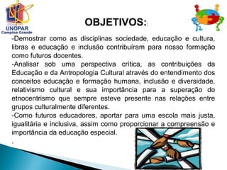 -Demostrar como as disciplinas sociedade, educação e cultura,
libras e educação e inclusão contribuíram para nosso formação
como futuros docentes.
-Analisar sob uma perspectiva crítica, as contribuições da
Educação e da Antropologia Cultural através do entendimento dos
conceitos educação e formação humana, inclusão e diversidade,
relativismo cultural e sua importância para a superação do
etnocentrismo que sempre esteve presente nas relações entre
grupos culturalmente diferentes.
-Como futuros educadores, aportar para uma escola mais justa,
igualitária e inclusiva, assim como proporcionar a compreensão e
importância da educação especial.
.
OBJETIVOS::
 