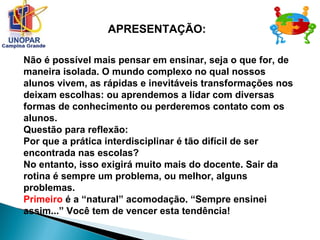 Não é possível mais pensar em ensinar, seja o que for, de
maneira isolada. O mundo complexo no qual nossos
alunos vivem, as rápidas e inevitáveis transformações nos
deixam escolhas: ou aprendemos a lidar com diversas
formas de conhecimento ou perderemos contato com os
alunos.
Questão para reflexão:
Por que a prática interdisciplinar é tão difícil de ser
encontrada nas escolas?
No entanto, isso exigirá muito mais do docente. Sair da
rotina é sempre um problema, ou melhor, alguns
problemas.
Primeiro é a “natural” acomodação. “Sempre ensinei
assim...” Você tem de vencer esta tendência!
APRESENTAÇÃO:
 