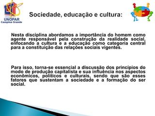 Nesta disciplina abordamos a importância do homem como
agente responsável pela construção da realidade social,
enfocando a cultura e a educação como categoria central
para a constituição das relações sociais vigentes.
Para isso, torna-se essencial a discussão dos princípios do
modo de produção capitalista e sua influência nos aspectos
econômicos, políticos e culturais, sendo que são esses
fatores que sustentam a sociedade e a formação do ser
social.
 