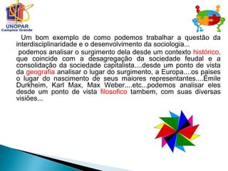Um bom exemplo de como podemos trabalhar a questão da
interdisciplinaridade e o desenvolvimento da sociologia...
podemos analisar o surgimento dela desde um contexto histórico,
que coincide com a desagregação da sociedade feudal e a
consolidação da sociedade capitalista....desde um ponto de vista
da geografia analisar o lugar do surgimento, a Europa....os paises
o lugar do nascimento de seus maiores representantes....Émile
Durkheim, Karl Max, Max Weber....etc...podemos analisar eles
desde um ponto de vista filosofico tambem, com suas diversas
visiões...
 