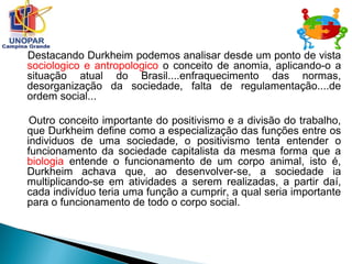 Destacando Durkheim podemos analisar desde um ponto de vista
sociologico e antropologico o conceito de anomia, aplicando-o a
situação atual do Brasil....enfraquecimento das normas,
desorganização da sociedade, falta de regulamentação....de
ordem social...
Outro conceito importante do positivismo e a divisão do trabalho,
que Durkheim define como a especialização das funções entre os
individuos de uma sociedade, o positivismo tenta entender o
funcionamento da sociedade capitalista da mesma forma que a
biologia entende o funcionamento de um corpo animal, isto é,
Durkheim achava que, ao desenvolver-se, a sociedade ia
multiplicando-se em atividades a serem realizadas, a partir daí,
cada indivíduo teria uma função a cumprir, a qual seria importante
para o funcionamento de todo o corpo social.
 