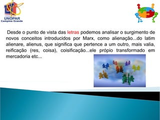 Desde o punto de vista das letras podemos analisar o surgimento de
novos conceitos introducidos por Marx, como alienação...do latim
alienare, alienus, que significa que pertence a um outro, mais valia,
reificação (res, coisa), coisificação...ele própio transformado em
mercadoria etc...
 