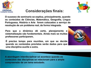 O sucesso do seminario se explica, principalmente, quando
os conteúdos de Ciências, Matemática, Geografia, Língua
Portuguesa, História e Arte forem colocados a serviço da
resolução de um problema real, de forma integrada.
Para que a dinâmica dê certo, planejamento e
sistematização são fundamentais. Ainda mais se muitos
professores participarem.
É preciso tempo para reuniões, em que se decide
quando os conteúdos previstos serão dados para que
uma disciplina auxilie a outra.
A abordagem interdisciplinar só acontece quando os
conteúdos das disciplinas se relacionam para a ampla
compreensão de um tema estudado.
 