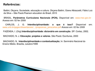 Referências:
MACHADO, N. J. Educação: projetos e valores. São Paulo: Escrituras, 2000
MACHADO, N. Interdisciplinaridade e contextualização; In: Seminário Nacional do
Ensino Médio. Brasília, outubro/1999
FAZENDA, I. (Org) Interdisciplinaridade: dicionário em construção. SP: Cortez, 2002.
BRASIL. Parâmetros Curriculares Nacionais (PCN), Disponível em: www.mec.gov.br
Acesso em: 02 fev 2009
CARLOS, J. G. Interdisciplinaridade: o que é isso? Disponível em:
www.unb.br/ppgec/dissertacoes/.../proposicao_jairocarlos.pdf Acesso em: 02 fev 2009
Battini, Okçana. Sociedade, educação e cultura. Okçana Battini, Giane Albiazzetti, Fábio Luiz
da Silva – São Paulo:Pearson education do Brasil, 2013
 