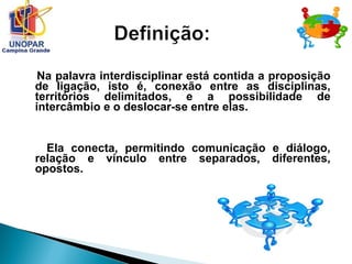 Na palavra interdisciplinar está contida a proposição
de ligação, isto é, conexão entre as disciplinas,
territórios delimitados, e a possibilidade de
intercâmbio e o deslocar-se entre elas.
Ela conecta, permitindo comunicação e diálogo,
relação e vínculo entre separados, diferentes,
opostos.
 