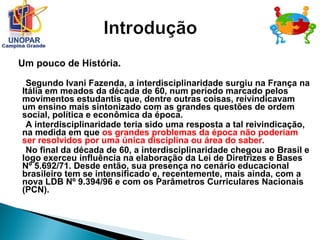 Um pouco de História.
Segundo Ivani Fazenda, a interdisciplinaridade surgiu na França na
Itália em meados da década de 60, num período marcado pelos
movimentos estudantis que, dentre outras coisas, reivindicavam
um ensino mais sintonizado com as grandes questões de ordem
social, política e econômica da época.
A interdisciplinaridade teria sido uma resposta a tal reivindicação,
na medida em que os grandes problemas da época não poderiam
ser resolvidos por uma única disciplina ou área do saber.
No final da década de 60, a interdisciplinaridade chegou ao Brasil e
logo exerceu influência na elaboração da Lei de Diretrizes e Bases
Nº 5.692/71. Desde então, sua presença no cenário educacional
brasileiro tem se intensificado e, recentemente, mais ainda, com a
nova LDB Nº 9.394/96 e com os Parâmetros Curriculares Nacionais
(PCN).
 