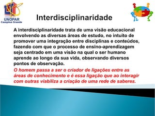 A interdisciplinaridade trata de uma visão educacional
envolvendo as diversas áreas de estudo, no intuito de
promover uma integração entre disciplinas e conteúdos,
fazendo com que o processo de ensino-aprendizagem
seja centrado em uma visão na qual o ser humano
aprende ao longo da sua vida, observando diversos
pontos de observação.
O homem passa a ser o criador de ligações entre as
áreas de conhecimento e é essa ligação que ao interagir
com outras viabiliza a criação de uma rede de saberes.
 