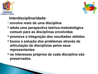 Interdisciplinaridade:
 envolve mais de uma disciplina
 adota uma perspectiva teórico-metodológica
comum para as disciplinas envolvidas
 promove a integração dos resultados obtidos
 busca a solução dos problemas através da
articulação de disciplinas pelos seus
representantes
 os interesses próprios de cada disciplina são
preservados.
 