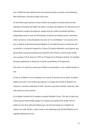 11 
arte, el fútbol ha sido también motivo de numerosas obras en artistas como Delaunay, Max Beckmann o Nicolás de Stäel, entre otros. 
Es éste último quien aporta un mayor número de ejemplos al realizar toda una serie dedicada al fenómeno del fútbol. De Stäel es un pintor que debemos de relacionar con el Informalismo europeo de posguerra, aunque lejos de exhibir una pintura doliente y desgarradora como el resto de informalistas, él aporta una mirada serena y armoniosa sobre sus lienzos. Coincide además esta serie de “Les footballeurs” con una fase en la que se aleja de la abstracción para prodigarse en una figuración que no pierde por ello su colorido y su armonía compositiva. Fueron 24 cuadros dedicados a este deporte, que desarrollaría a partir precisamente de un partido entre Francia y Suecia al que asistió con su mujer el 26 de marzo de 1952 en el Parque de los Príncipes de París. En realidad fue aquel espectáculo la chispa que le animó a profundizar en la figuración. 
Está claro a la vista de sus obras que el fútbol, tan denostado a veces, también puede ser arte. 
El arte en el fútbol no solo lo podemos ver a través de artistas con sus obras. El propio público que asiste a los estadios para apoyar a su equipo da colorido al graderío con mosaicos y canciones dedicadas al club. Canciones que junto al himno creado por cada club entran en el arte musical. 
En el propio vestuario de los equipos se puede distinguir el arte. ¿Por qué se elige unos colores para un determinado equipo? La respuesta nos puede llevar desde motivos políticos (caso de la selección italiana que viste de azul cuando en su bandera los colores son verde, blanco y rojo) a motivos de marketing (caso del Real Madrid con la segunda indumentaria rosa).  