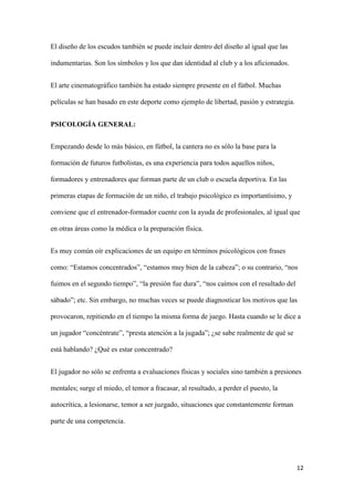 12 
El diseño de los escudos también se puede incluir dentro del diseño al igual que las indumentarias. Son los símbolos y los que dan identidad al club y a los aficionados. 
El arte cinematográfico también ha estado siempre presente en el fútbol. Muchas películas se han basado en este deporte como ejemplo de libertad, pasión y estrategia. 
PSICOLOGÍA GENERAL: 
Empezando desde lo más básico, en fútbol, la cantera no es sólo la base para la formación de futuros futbolistas, es una experiencia para todos aquellos niños, formadores y entrenadores que forman parte de un club o escuela deportiva. En las primeras etapas de formación de un niño, el trabajo psicológico es importantísimo, y conviene que el entrenador-formador cuente con la ayuda de profesionales, al igual que en otras áreas como la médica o la preparación física. 
Es muy común oír explicaciones de un equipo en términos psicológicos con frases como: “Estamos concentrados”, “estamos muy bien de la cabeza”; o su contrario, “nos fuimos en el segundo tiempo”, “la presión fue dura”, “nos caímos con el resultado del sábado”; etc. Sin embargo, no muchas veces se puede diagnosticar los motivos que las provocaron, repitiendo en el tiempo la misma forma de juego. Hasta cuando se le dice a un jugador “concéntrate”, “presta atención a la jugada”; ¿se sabe realmente de qué se está hablando? ¿Qué es estar concentrado? 
El jugador no sólo se enfrenta a evaluaciones físicas y sociales sino también a presiones mentales; surge el miedo, el temor a fracasar, al resultado, a perder el puesto, la autocrítica, a lesionarse, temor a ser juzgado, situaciones que constantemente forman parte de una competencia.  
