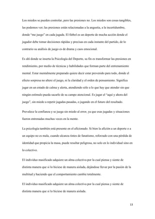 13 
Los miedos se pueden controlar, pero las presiones no. Los miedos son cosas tangibles, las podemos ver; las presiones están relacionadas a la angustia, a la incertidumbre, donde “me juego” en cada jugada. El fútbol es un deporte de mucha acción donde el jugador debe tomar decisiones rápidas y precisas en cada instante del partido, de lo contrario su análisis de juego es de drama y caos emocional. 
Es ahí donde se inserta la Psicología del Deporte, su fin es transformar las presiones en rendimiento, por medio de técnicas y habilidades que forman parte del entrenamiento mental. Estar mentalmente preparado quiere decir estar prevenido para todo, donde el efecto sorpresa no altere el juego, ni la claridad y el orden de pensamiento. Significa jugar en un estado de calma y alerta, atendiendo sólo a lo que hay que atender sin que ningún estímulo pueda sacarlo de su campo atencional. Es jugar el “aquí y ahora del juego”, sin miedo a repetir jugadas pasadas, o jugando en el futuro del resultado. 
Prevalece la confianza y se juega sin miedo al error, ya que esas jugadas y situaciones fueron entrenadas muchas veces en la mente. 
La psicología también está presente en el aficionado. Si bien la afición a un deporte o a un equipo no es mala, cuando alcanza tintes de fanatismo, reforzado con una pérdida de identidad que propicia la masa, puede resultar peligrosa, no solo en lo individual sino en lo colectivo. 
El individuo masificado adquiere un alma colectiva por la cual piensa y siente de distinta manera que si lo hiciese de manera aislada, dejándose llevar por la pasión de la multitud y haciendo que el comportamiento cambie totalmente. 
El individuo masificado adquiere un alma colectiva por la cual piensa y siente de distinta manera que si lo hiciese de manera aislada.  