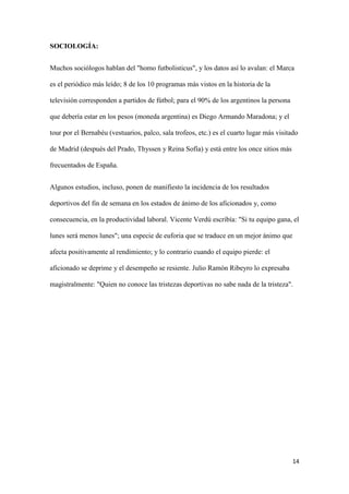 14 
SOCIOLOGÍA: 
Muchos sociólogos hablan del "homo futbolisticus", y los datos así lo avalan: el Marca es el periódico más leído; 8 de los 10 programas más vistos en la historia de la televisión corresponden a partidos de fútbol; para el 90% de los argentinos la persona que debería estar en los pesos (moneda argentina) es Diego Armando Maradona; y el tour por el Bernabéu (vestuarios, palco, sala trofeos, etc.) es el cuarto lugar más visitado de Madrid (después del Prado, Thyssen y Reina Sofía) y está entre los once sitios más frecuentados de España. 
Algunos estudios, incluso, ponen de manifiesto la incidencia de los resultados deportivos del fin de semana en los estados de ánimo de los aficionados y, como consecuencia, en la productividad laboral. Vicente Verdú escribía: "Si tu equipo gana, el lunes será menos lunes"; una especie de euforia que se traduce en un mejor ánimo que afecta positivamente al rendimiento; y lo contrario cuando el equipo pierde: el aficionado se deprime y el desempeño se resiente. Julio Ramón Ribeyro lo expresaba magistralmente: "Quien no conoce las tristezas deportivas no sabe nada de la tristeza". 
 