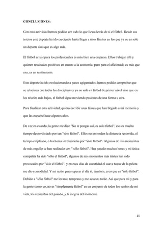 15 
CONCLUSIONES: 
Con esta actividad hemos podido ver todo lo que lleva detrás de si el fútbol. Desde sus inicios este deporte ha ido creciendo hasta llegar a unos límites en los que ya no es solo un deporte sino que es algo más. 
El fútbol actual para los profesionales es más bien una empresa. Ellos trabajan allí y quieren resultados positivos en cuanto a la economía pero para el aficionado es más que eso, es un sentimiento. 
Este deporte ha ido evolucionando a pasos agigantados, hemos podido comprobar que se relaciona con todas las disciplinas y ya no solo en fútbol de primer nivel sino que en los niveles más bajos, el futbol sigue moviendo pasiones de una forma u otra. 
Para finalizar esta actividad, quiero escribir unas frases que han llegado a mi memoria y que las escuché hace algunos años. 
De vez en cuando, la gente me dice "No te pongas así, es sólo fútbol", eso es mucho tiempo desperdiciado por tan "sólo fútbol". Ellos no entienden la distancia recorrida, el tiempo empleado, o las horas involucradas por "sólo fútbol". Algunos de mis momentos de más orgullo se han realizado con " sólo fútbol". Han pasado muchas horas y mi única compañía ha sido "sólo el fútbol", algunos de mis momentos más tristes han sido provocados por "sólo el fútbol", y en esos días de oscuridad el suave toque de la pelota me dio comodidad. Y mi razón para superar el día sí, también, creo que es "sólo fútbol". Debido a "sólo fútbol" me levanto temprano y me acuesto tarde. Así que para mí y para la gente como yo, no es "simplemente fútbol" es un conjunto de todos los sueños de mi vida, los recuerdos del pasado, y la alegría del momento.  