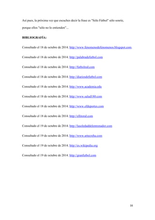 16 
Así pues, la próxima vez que escuches decir la frase es "Sólo Fútbol" sólo sonríe, porque ellos "sólo no lo entienden”... 
BIBLIOGRAFÍA: 
Consultado el 18 de octubre de 2014. http://www.fenomenodefenomenos.blogspot.com. 
Consultado el 18 de octubre de 2014. http://palabradefutbol.com 
Consultado el 18 de octubre de 2014. http://futbolred.com 
Consultado el 18 de octubre de 2014. http://diariosdefutbol.com 
Consultado el 18 de octubre de 2014. http://www.academia.edu 
Consultado el 18 de octubre de 2014. http://www.salud180.com 
Consultado el 18 de octubre de 2014. http://www.efdeportes.com 
Consultado el 18 de octubre de 2014. http://ellitoral.com 
Consultado el 19 de octubre de 2014. http://lasoledaddelentrenador.com 
Consultado el 19 de octubre de 2014. http://www.artecreha.com 
Consultado el 19 de octubre de 2014. http://es.wikipedia.org 
Consultado el 19 de octubre de 2014. http://granfutbol.com 
