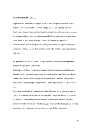 4 
ANTROPOLOGÍA SOCIAL 
Al principio de la creación del deporte lo que se buscó fue pasar momentos de ocio entre las personas recreándose al mismo tiempo que se hace deporte y ejercicio. 
Se dice que este deporte comenzó en Inglaterra con partidos prácticamente sin normas, se jugaba en cualquier sitio, con cualquier cantidad de personas, una especie de futbol brutal donde se apreciaba la dureza y violencia de esta práctica deportiva. 
Estos encuentros eran en cualquier sitio, como plaza o calles. Se jugaba con balones sumamente brutales, con una dureza impresionante y las porterías eran dos piedras en cada lado. 
En Inglaterra, "la cuna del futbol", se supo combinar este deporte con la política, la cultura, el espectáculo y economía. 
Los ingleses mezclaron el deporte con la economía, de forma que para que la gente viera los grandes partidos tenía que pagar su entrada, cosa que todavía se hace. Dicho deporte trajo consigo buenas ventajas, en el caso de algún concierto, los estadios de futbol eran de gran ayuda para albergar toda la gente, algo que como se sabe, todavía se usa. 
Otra buena creación fue la venta antes de los partidos, para que la gente apoyara a su equipo, se necesitaba hacer ruido, lo cual era posible con pitos a la venta en la entrada del estadio. El comercio trajo muchas entradas de dinero a las personas. La gente comenzó a vender camisas del color de su equipo para que la hinchada apoyara con todo a su equipo y así los jugadores los complacieran jugando bien y ganando. 
 