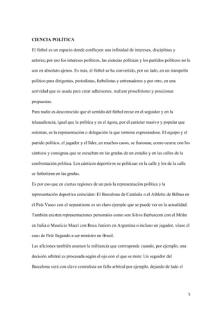 5 
CIENCIA POLÍTICA 
El fútbol es un espacio donde confluyen una infinidad de intereses, disciplinas y actores; por eso los intereses políticos, las ciencias políticas y los partidos políticos no le son en absoluto ajenos. Es más, el fútbol se ha convertido, por un lado, en un trampolín político para dirigentes, periodistas, futbolistas y entrenadores y por otro, en una actividad que es usada para crear adhesiones, realizar proselitismo y posicionar propuestas. 
Para nadie es desconocido que el sentido del fútbol recae en el seguidor y en la teleaudiencia; igual que la política y en el ágora, por el carácter masivo y popular que ostentan, es la representación o delegación la que termina expresándose. El equipo y el partido político, el jugador y el líder, en muchos casos, se fusionan, como ocurre con los cánticos y consignas que se escuchan en las gradas de un estadio y en las calles de la confrontación política. Los cánticos deportivos se politizan en la calle y los de la calle se futbolizan en las gradas. 
Es por eso que en ciertas regiones de un país la representación política y la representación deportiva coinciden: El Barcelona de Cataluña o el Athletic de Bilbao en el País Vasco con el separatismo es un claro ejemplo que se puede ver en la actualidad. También existen representaciones personales como son Silvio Berlusconi con el Milán en Italia o Mauricio Macri con Boca Juniors en Argentina o incluso un jugador, véase el caso de Pelé llegando a ser ministro en Brasil. 
Las aficiones también asumen la militancia que corresponde cuando, por ejemplo, una decisión arbitral es procesada según el ojo con el que se mire: Un seguidor del Barcelona verá con clave centralista un fallo arbitral por ejemplo, dejando de lado el  