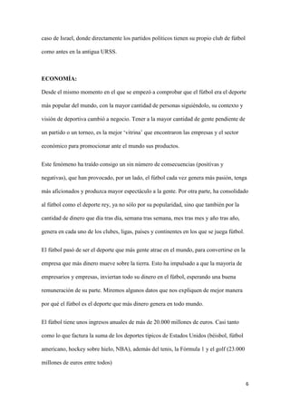 6 
caso de Israel, donde directamente los partidos políticos tienen su propio club de fútbol como antes en la antigua URSS. 
ECONOMÍA: 
Desde el mismo momento en el que se empezó a comprobar que el fútbol era el deporte más popular del mundo, con la mayor cantidad de personas siguiéndolo, su contexto y visión de deportiva cambió a negocio. Tener a la mayor cantidad de gente pendiente de un partido o un torneo, es la mejor ‘vitrina’ que encontraron las empresas y el sector económico para promocionar ante el mundo sus productos. 
Este fenómeno ha traído consigo un sin número de consecuencias (positivas y negativas), que han provocado, por un lado, el fútbol cada vez genera más pasión, tenga más aficionados y produzca mayor espectáculo a la gente. Por otra parte, ha consolidado al fútbol como el deporte rey, ya no sólo por su popularidad, sino que también por la cantidad de dinero que día tras día, semana tras semana, mes tras mes y año tras año, genera en cada uno de los clubes, ligas, países y continentes en los que se juega fútbol. 
El fútbol pasó de ser el deporte que más gente atrae en el mundo, para convertirse en la empresa que más dinero mueve sobre la tierra. Esto ha impulsado a que la mayoría de empresarios y empresas, inviertan todo su dinero en el fútbol, esperando una buena remuneración de su parte. Miremos algunos datos que nos expliquen de mejor manera por qué el fútbol es el deporte que más dinero genera en todo mundo. 
El fútbol tiene unos ingresos anuales de más de 20.000 millones de euros. Casi tanto como lo que factura la suma de los deportes típicos de Estados Unidos (béisbol, fútbol americano, hockey sobre hielo, NBA), además del tenis, la Fórmula 1 y el golf (23.000 millones de euros entre todos)  