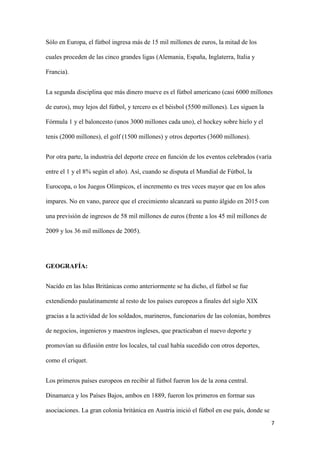 7 
Sólo en Europa, el fútbol ingresa más de 15 mil millones de euros, la mitad de los cuales proceden de las cinco grandes ligas (Alemania, España, Inglaterra, Italia y Francia). 
La segunda disciplina que más dinero mueve es el fútbol americano (casi 6000 millones de euros), muy lejos del fútbol, y tercero es el béisbol (5500 millones). Les siguen la Fórmula 1 y el baloncesto (unos 3000 millones cada uno), el hockey sobre hielo y el tenis (2000 millones), el golf (1500 millones) y otros deportes (3600 millones). 
Por otra parte, la industria del deporte crece en función de los eventos celebrados (varía entre el 1 y el 8% según el año). Así, cuando se disputa el Mundial de Fútbol, la Eurocopa, o los Juegos Olímpicos, el incremento es tres veces mayor que en los años impares. No en vano, parece que el crecimiento alcanzará su punto álgido en 2015 con una previsión de ingresos de 58 mil millones de euros (frente a los 45 mil millones de 2009 y los 36 mil millones de 2005). 
GEOGRAFÍA: 
Nacido en las Islas Británicas como anteriormente se ha dicho, el fútbol se fue extendiendo paulatinamente al resto de los países europeos a finales del siglo XIX gracias a la actividad de los soldados, marineros, funcionarios de las colonias, hombres de negocios, ingenieros y maestros ingleses, que practicaban el nuevo deporte y promovían su difusión entre los locales, tal cual había sucedido con otros deportes, como el críquet. 
Los primeros países europeos en recibir al fútbol fueron los de la zona central. Dinamarca y los Países Bajos, ambos en 1889, fueron los primeros en formar sus asociaciones. La gran colonia británica en Austria inició el fútbol en ese país, donde se  