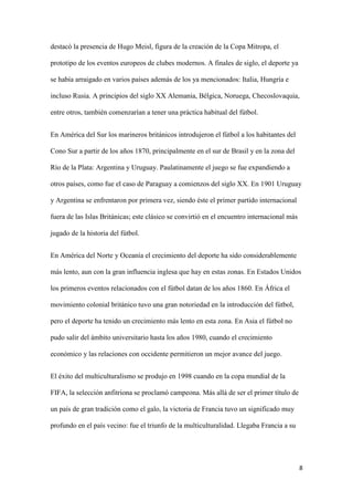 8 
destacó la presencia de Hugo Meisl, figura de la creación de la Copa Mitropa, el prototipo de los eventos europeos de clubes modernos. A finales de siglo, el deporte ya se había arraigado en varios países además de los ya mencionados: Italia, Hungría e incluso Rusia. A principios del siglo XX Alemania, Bélgica, Noruega, Checoslovaquia, entre otros, también comenzarían a tener una práctica habitual del fútbol. 
En América del Sur los marineros británicos introdujeron el fútbol a los habitantes del Cono Sur a partir de los años 1870, principalmente en el sur de Brasil y en la zona del Río de la Plata: Argentina y Uruguay. Paulatinamente el juego se fue expandiendo a otros países, como fue el caso de Paraguay a comienzos del siglo XX. En 1901 Uruguay y Argentina se enfrentaron por primera vez, siendo éste el primer partido internacional fuera de las Islas Británicas; este clásico se convirtió en el encuentro internacional más jugado de la historia del fútbol. 
En América del Norte y Oceanía el crecimiento del deporte ha sido considerablemente más lento, aun con la gran influencia inglesa que hay en estas zonas. En Estados Unidos los primeros eventos relacionados con el fútbol datan de los años 1860. En África el movimiento colonial británico tuvo una gran notoriedad en la introducción del fútbol, pero el deporte ha tenido un crecimiento más lento en esta zona. En Asia el fútbol no pudo salir del ámbito universitario hasta los años 1980, cuando el crecimiento económico y las relaciones con occidente permitieron un mejor avance del juego. 
El éxito del multiculturalismo se produjo en 1998 cuando en la copa mundial de la FIFA, la selección anfitriona se proclamó campeona. Más allá de ser el primer título de un país de gran tradición como el galo, la victoria de Francia tuvo un significado muy profundo en el país vecino: fue el triunfo de la multiculturalidad. Llegaba Francia a su  