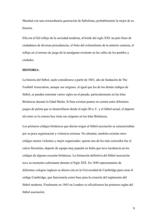 9 
Mundial con una extraordinaria generación de futbolistas, probablemente la mejor de su historia. 
Ella era el fiel reflejo de la sociedad moderna, al borde del siglo XXI: un país lleno de ciudadanos de diversas procedencias, el fruto del colonialismo de la anterior centuria, el reflejo en el terreno de juego de la amalgama existente en las calles de los pueblos y ciudades. 
HISTORIA: 
La historia del fútbol, suele considerarse a partir de 1863, año de fundación de The Football Association, aunque sus orígenes, al igual que los de los demás códigos de fútbol, se pueden remontar varios siglos en el pasado, particularmente en las Islas Británicas durante la Edad Media. Si bien existían puntos en común entre diferentes juegos de pelota que se desarrollaron desde el siglo III a. C. y el fútbol actual, el deporte tal como se lo conoce hoy tiene sus orígenes en las Islas Británicas. 
Los primeros códigos británicos que dieron origen al fútbol asociación se caracterizaban por su poca organización y violencia extrema. No obstante, también existían otros códigos menos violentos y mejor organizados: quizás uno de los más conocidos fue el calcio florentino, deporte de equipo muy popular en Italia que tuvo incidencia en los códigos de algunas escuelas británicas. La formación definitiva del fútbol asociación tuvo su momento culminante durante el Siglo XIX. En 1848 representantes de diferentes colegios ingleses se dieron cita en la Universidad de Cambridge para crear el código Cambridge, que funcionaría como base para la creación del reglamento del fútbol moderno. Finalmente en 1863 en Londres se oficializaron las primeras reglas del fútbol asociación.  