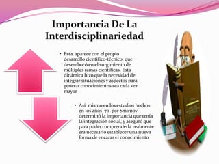 • Esta aparece con el propio
desarrollo científico-técnico, que
desembocó en el surgimiento de
múltiples ramas científicas. Esta
dinámica hizo que la necesidad de
integrar situaciones y aspectos para
generar conocimientos sea cada vez
mayor
• Así mismo en los estudios hechos
en los años 70 por Smirnov
determinó la importancia que tenía
la integración social, y aseguró que
para poder comprenderla realmente
era necesario establecer una nueva
forma de encarar el conocimiento
Importancia De La
Interdisciplinariedad
 
