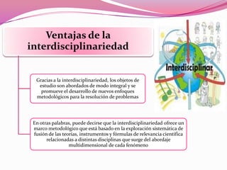 Ventajas de la
interdisciplinariedad
Gracias a la interdisciplinariedad, los objetos de
estudio son abordados de modo integral y se
promueve el desarrollo de nuevos enfoques
metodológicos para la resolución de problemas
En otras palabras, puede decirse que la interdisciplinariedad ofrece un
marco metodológico que está basado en la exploración sistemática de
fusión de las teorías, instrumentos y fórmulas de relevancia científica
relacionadas a distintas disciplinas que surge del abordaje
multidimensional de cada fenómeno
 