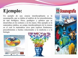 Ejemplo:
Un ejemplo de una ciencia interdisciplinaria es la
oceanografía, que se dedica al análisis de los procedimientos
de tipo biológico, físico, geológico y químico que se
desarrollan en los océanos y en los mares. Otro ejemplo es la
matemática médica, un campo interdisciplinario de la ciencia
en el cual la matemática sirve para explicar fenómenos,
procedimientos o hechos relacionados a la medicina o a la
biología
 