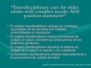 “Interdisciplinary care for older
  adults with complex needs: AGS
        position statement”
ü  El cuidado interdisciplinario conjuga las complejas
    necesidades de los ancianos con múltiples
    comorbilidades en interacción.
ü  El cuidado interdisciplinario mejora los procesos de
    cuidado de salud y previene las consecuencias de los
    sindromes geriátricos
ü  El cuidado interdisciplinario beneficia el sistema de
    cuidado de la salud y el soporte a los cuidadores
ü  La formación interdisciplinaria prepara adecuadamente a
    los proveedores de cuidado de salud

                          Geriatric Interdisciplinary Advisory Group. JAGS 2006, 54:849
 