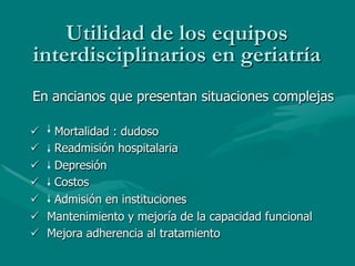 Utilidad de los equipos
interdisciplinarios en geriatría
En ancianos que presentan situaciones complejas

ü  Mortalidad : dudoso
ü  Readmisión hospitalaria
ü  Depresión
ü  Costos
ü  Admisión en instituciones
ü  Mantenimiento y mejoría de la capacidad funcional
ü  Mejora adherencia al tratamiento
 