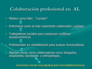 Colaboración profesional en AL
•  Médico como lider: “curador”.

•  Enfermería como el más importante colaborador: cuidado

•  Trabajadores sociales para resolucion conflictos
   socioeconómicos

•  Profesionales en rehabilitación para evaluar funcionalidad.

•  Algunas veces, otros colaboradores como abogados,
   arquitectos, sociologos y antropologos.


        CONTINUUM OF COLABORACION INTERPROESIONAL
 