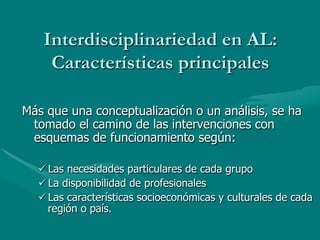 Interdisciplinariedad en AL:
    Características principales

Más que una conceptualización o un análisis, se ha
 tomado el camino de las intervenciones con
 esquemas de funcionamiento según:

  ü Las necesidades particulares de cada grupo
  ü La disponibilidad de profesionales
  ü Las características socioeconómicas y culturales de cada
     región o país.
 