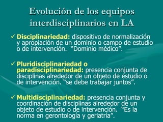Evolución de los equipos
      interdisciplinarios en LA
ü Disciplinariedad: dispositivo de normalización
   y apropiación de un dominio o campo de estudio
   o de intervención. “Dominio médico”.

ü Pluridisciplinariedad o
   paradisciplinariedad: presencia conjunta de
   disciplinas alrededor de un objeto de estudio o
   de intervención. “se debe trabajar juntos”.

ü Multidisciplinariedad: presencia conjunta y
   coordinación de disciplinas alrededor de un
   objeto de estudio o de intervención. “Es la
   norma en gerontología y geriatría”.
 