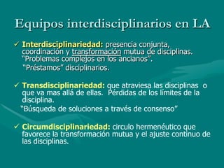 Equipos interdisciplinarios en LA
ü  Interdisciplinariedad: presencia conjunta,
    coordinación y transformación mutua de disciplinas.
    “Problemas complejos en los ancianos”.
    “Préstamos” disciplinarios.

ü  Transdisciplinariedad: que atraviesa las disciplinas o
    que va mas allá de ellas. Pérdidas de los límites de la
    disciplina.
   “Búsqueda de soluciones a través de consenso”

ü  Circumdisciplinariedad: circulo hermenéutico que
    favorece la transformación mutua y el ajuste continuo de
    las disciplinas.
 
