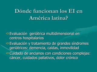 Dónde funcionan los EI en
         América latina?

ð Evaluación geriátrica multidimensional en
   centros hospitalarios
ð Evaluación y tratamiento de grandes síndromes
   geriátricos: demencia, caídas, inmovilidad
ð Cuidado de ancianos con condiciones complejas:
   cáncer, cuidados paliativos, dolor crónico
 