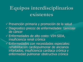 Equipos interdisciplinarios
         existentes
ü Prevención primaria y promoción de la salud
ü Diagnostico precoz de enfermedades: tamizaje
   de cáncer
ü Enfermedades de alto costo: VIH-SIDA,
   insuficiencia renal crónica
ü Enfermedades con necesidades especiales:
   rehabilitación cardiopulmonar de ancianos
   infartados, insuficiencia cardiaca crónica y
   enfermedad pulmonar obstructiva crónica
 