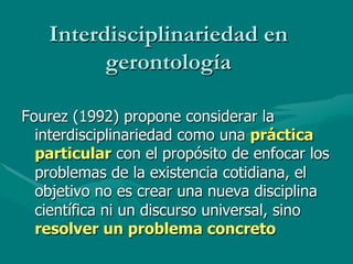 Interdisciplinariedad en
         gerontología

Fourez (1992) propone considerar la
  interdisciplinariedad como una práctica
  particular con el propósito de enfocar los
  problemas de la existencia cotidiana, el
  objetivo no es crear una nueva disciplina
  científica ni un discurso universal, sino
  resolver un problema concreto
 