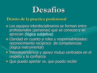 Desafíos
Dentro de la practica profesional
" Los equipos interdisciplinarios se forman entre
  profesionales (personas) que se conocen y se
  aprecian (lógica subjetiva)
" Claridad en cuanto a roles y responsabilidades:
  reconocimiento recíproco de competencias
  (lógica instrumental)
" Interdependencia y apoyo mutuo centrados en el
  respeto y la confianza
" Que puedo aportar vs. que puedo recibir
 