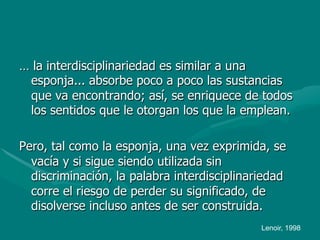 … la interdisciplinariedad es similar a una
 esponja... absorbe poco a poco las sustancias
 que va encontrando; así, se enriquece de todos
 los sentidos que le otorgan los que la emplean.

Pero, tal como la esponja, una vez exprimida, se
  vacía y si sigue siendo utilizada sin
  discriminación, la palabra interdisciplinariedad
  corre el riesgo de perder su significado, de
  disolverse incluso antes de ser construida.
                                             Lenoir, 1998
 