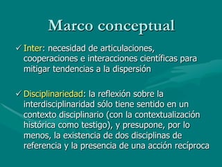 Marco conceptual
ü Inter: necesidad de articulaciones,
   cooperaciones e interacciones científicas para
   mitigar tendencias a la dispersión

ü Disciplinariedad: la reflexión sobre la
   interdisciplinaridad sólo tiene sentido en un
   contexto disciplinario (con la contextualización
   histórica como testigo), y presupone, por lo
   menos, la existencia de dos disciplinas de
   referencia y la presencia de una acción recíproca
 